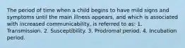 The period of time when a child begins to have mild signs and symptoms until the main illness appears, and which is associated with increased communicability, is referred to as: 1. Transmission. 2. Susceptibility. 3. Prodromal period. 4. Incubation period.