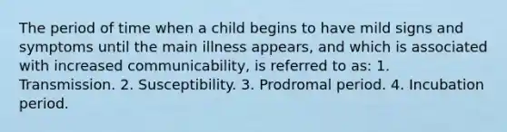 The period of time when a child begins to have mild signs and symptoms until the main illness appears, and which is associated with increased communicability, is referred to as: 1. Transmission. 2. Susceptibility. 3. Prodromal period. 4. Incubation period.