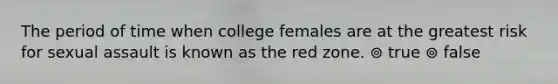 The period of time when college females are at the greatest risk for sexual assault is known as the red zone. ⊚ true ⊚ false