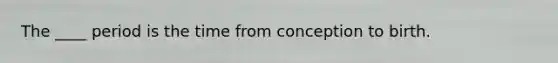 The ____ period is the time from conception to birth.