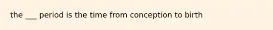 the ___ period is the time from conception to birth