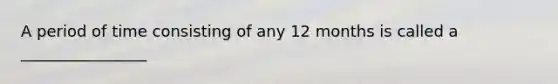 A period of time consisting of any 12 months is called a ________________