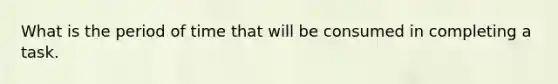 What is the period of time that will be consumed in completing a task.