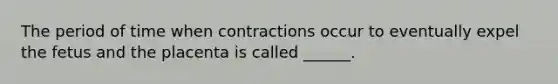 The period of time when contractions occur to eventually expel the fetus and the placenta is called ______.