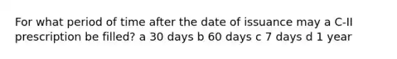 For what period of time after the date of issuance may a C-II prescription be filled? a 30 days b 60 days c 7 days d 1 year