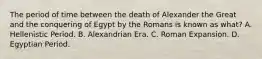 The period of time between the death of Alexander the Great and the conquering of Egypt by the Romans is known as what? A. Hellenistic Period. B. Alexandrian Era. C. Roman Expansion. D. Egyptian Period.