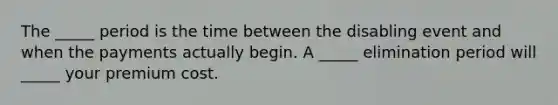 The _____ period is the time between the disabling event and when the payments actually begin. A _____ elimination period will _____ your premium cost.