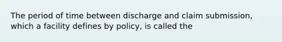 The period of time between discharge and claim submission, which a facility defines by policy, is called the