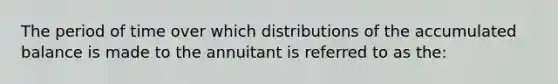 The period of time over which distributions of the accumulated balance is made to the annuitant is referred to as the: