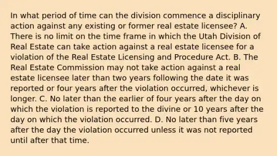 In what period of time can the division commence a disciplinary action against any existing or former real estate licensee? A. There is no limit on the time frame in which the Utah Division of Real Estate can take action against a real estate licensee for a violation of the Real Estate Licensing and Procedure Act. B. The Real Estate Commission may not take action against a real estate licensee later than two years following the date it was reported or four years after the violation occurred, whichever is longer. C. No later than the earlier of four years after the day on which the violation is reported to the divine or 10 years after the day on which the violation occurred. D. No later than five years after the day the violation occurred unless it was not reported until after that time.