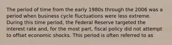 The period of time from the early 1980s through the 2006 was a period when business cycle fluctuations were less extreme. During this time period, the Federal Reserve targeted the interest rate and, for the most part, fiscal policy did not attempt to offset economic shocks. This period is often referred to as