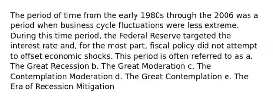 The period of time from the early 1980s through the 2006 was a period when business cycle fluctuations were less extreme. During this time period, the Federal Reserve targeted the interest rate and, for the most part, fiscal policy did not attempt to offset economic shocks. This period is often referred to as a. The Great Recession b. The Great Moderation c. The Contemplation Moderation d. The Great Contemplation e. The Era of Recession Mitigation