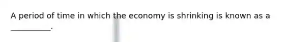 A period of time in which the economy is shrinking is known as a​ __________.