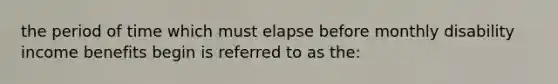 the period of time which must elapse before monthly disability income benefits begin is referred to as the: