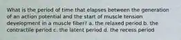 What is the period of time that elapses between the generation of an action potential and the start of muscle tension development in a muscle fiber? a. the relaxed period b. the contractile period c. the latent period d. the recess period