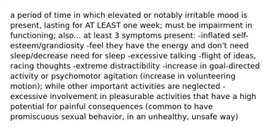 a period of time in which elevated or notably irritable mood is present, lasting for AT LEAST one week; must be impairment in functioning; also... at least 3 symptoms present: -inflated self-esteem/grandiosity -feel they have the energy and don't need sleep/decrease need for sleep -excessive talking -flight of ideas, racing thoughts -extreme distractibility -increase in goal-directed activity or psychomotor agitation (increase in volunteering motion); while other important activities are neglected -excessive involvement in pleasurable activities that have a high potential for painful consequences (common to have promiscuous sexual behavior, in an unhealthy, unsafe way)