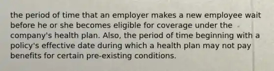 the period of time that an employer makes a new employee wait before he or she becomes eligible for coverage under the company's health plan. Also, the period of time beginning with a policy's effective date during which a health plan may not pay benefits for certain pre-existing conditions.