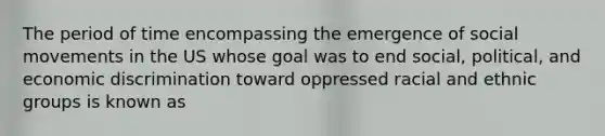 The period of time encompassing the emergence of social movements in the US whose goal was to end social, political, and economic discrimination toward oppressed racial and ethnic groups is known as