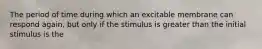 The period of time during which an excitable membrane can respond again, but only if the stimulus is greater than the initial stimulus is the