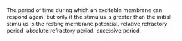 The period of time during which an excitable membrane can respond again, but only if the stimulus is greater than the initial stimulus is the resting membrane potential. relative refractory period. absolute refractory period. excessive period.