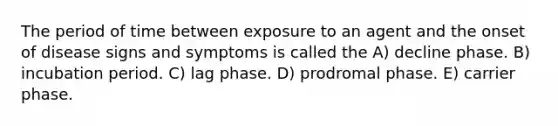 The period of time between exposure to an agent and the onset of disease signs and symptoms is called the A) decline phase. B) incubation period. C) lag phase. D) prodromal phase. E) carrier phase.