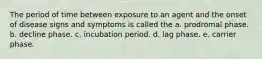 The period of time between exposure to an agent and the onset of disease signs and symptoms is called the a. prodromal phase. b. decline phase. c. incubation period. d. lag phase. e. carrier phase.