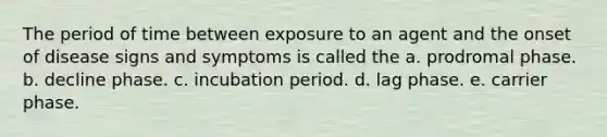 The period of time between exposure to an agent and the onset of disease signs and symptoms is called the a. prodromal phase. b. decline phase. c. incubation period. d. lag phase. e. carrier phase.