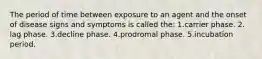 The period of time between exposure to an agent and the onset of disease signs and symptoms is called the: 1.carrier phase. 2. lag phase. 3.decline phase. 4.prodromal phase. 5.incubation period.