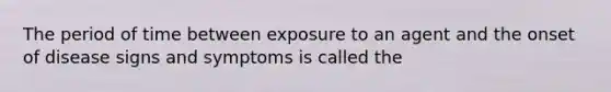 The period of time between exposure to an agent and the onset of disease signs and symptoms is called the