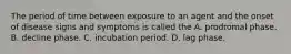 The period of time between exposure to an agent and the onset of disease signs and symptoms is called the A. prodromal phase. B. decline phase. C. incubation period. D. lag phase.