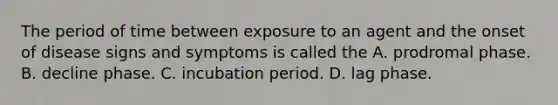 The period of time between exposure to an agent and the onset of disease signs and symptoms is called the A. prodromal phase. B. decline phase. C. incubation period. D. lag phase.