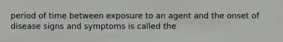 period of time between exposure to an agent and the onset of disease signs and symptoms is called the