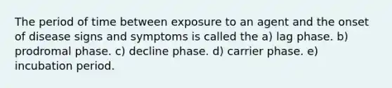 The period of time between exposure to an agent and the onset of disease signs and symptoms is called the a) lag phase. b) prodromal phase. c) decline phase. d) carrier phase. e) incubation period.