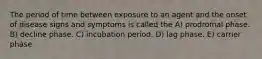 The period of time between exposure to an agent and the onset of disease signs and symptoms is called the A) prodromal phase. B) decline phase. C) incubation period. D) lag phase. E) carrier phase.