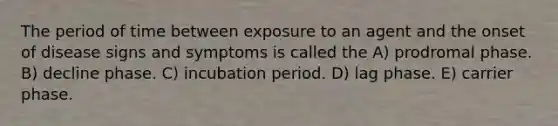 The period of time between exposure to an agent and the onset of disease signs and symptoms is called the A) prodromal phase. B) decline phase. C) incubation period. D) lag phase. E) carrier phase.