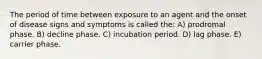 The period of time between exposure to an agent and the onset of disease signs and symptoms is called the: A) prodromal phase. B) decline phase. C) incubation period. D) lag phase. E) carrier phase.