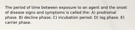 The period of time between exposure to an agent and the onset of disease signs and symptoms is called the: A) prodromal phase. B) decline phase. C) incubation period. D) lag phase. E) carrier phase.