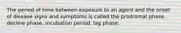 The period of time between exposure to an agent and the onset of disease signs and symptoms is called the prodromal phase. decline phase. incubation period. lag phase.