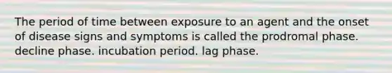 The period of time between exposure to an agent and the onset of disease signs and symptoms is called the prodromal phase. decline phase. incubation period. lag phase.