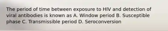 The period of time between exposure to HIV and detection of viral antibodies is known as A. Window period B. Susceptible phase C. Transmissible period D. Seroconversion