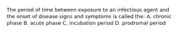 The period of time between exposure to an infectious agent and the onset of disease signs and symptoms is called the: A. chronic phase B. acute phase C. incubation period D. prodromal period