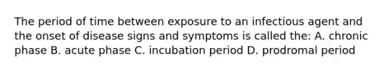 The period of time between exposure to an infectious agent and the onset of disease signs and symptoms is called the: A. chronic phase B. acute phase C. incubation period D. prodromal period