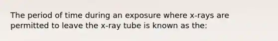 The period of time during an exposure where x-rays are permitted to leave the x-ray tube is known as the: