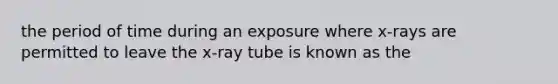 the period of time during an exposure where x-rays are permitted to leave the x-ray tube is known as the