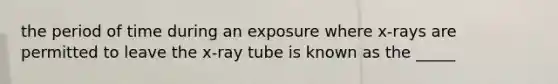 the period of time during an exposure where x-rays are permitted to leave the x-ray tube is known as the _____