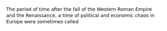 The period of time after the fall of the Western Roman Empire and the Renaissance, a time of political and economic chaos in Europe were sometimes called