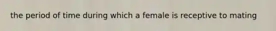 the period of time during which a female is receptive to mating