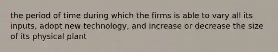 the period of time during which the firms is able to vary all its inputs, adopt new technology, and increase or decrease the size of its physical plant