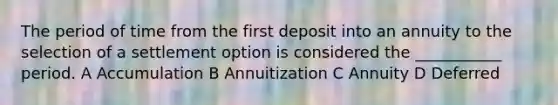 The period of time from the first deposit into an annuity to the selection of a settlement option is considered the ___________ period. A Accumulation B Annuitization C Annuity D Deferred