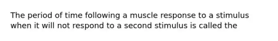 The period of time following a muscle response to a stimulus when it will not respond to a second stimulus is called the